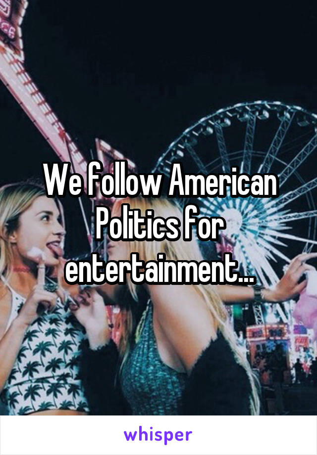 We follow American Politics for entertainment...