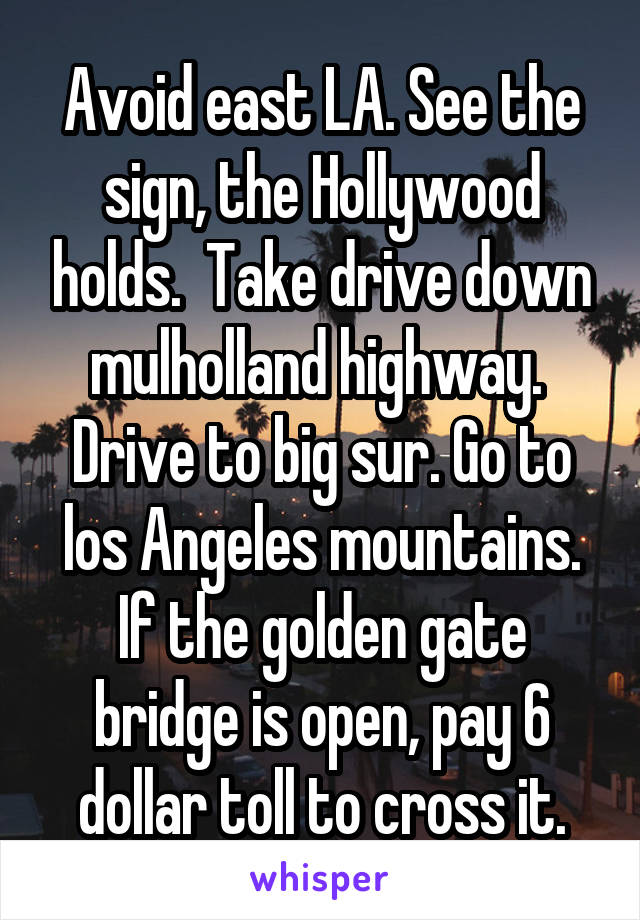 Avoid east LA. See the sign, the Hollywood holds.  Take drive down mulholland highway.  Drive to big sur. Go to los Angeles mountains. If the golden gate bridge is open, pay 6 dollar toll to cross it.