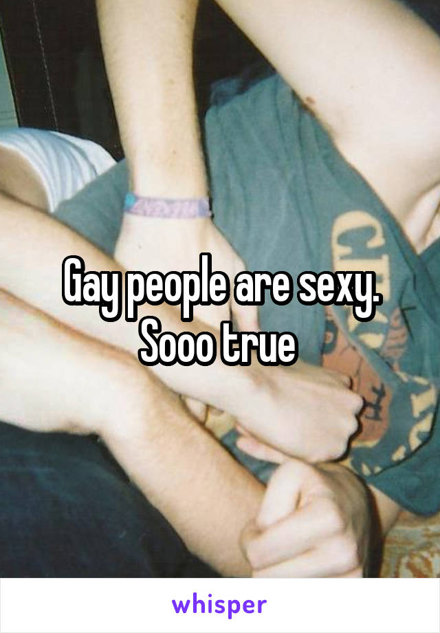 Gay people are sexy. Sooo true 
