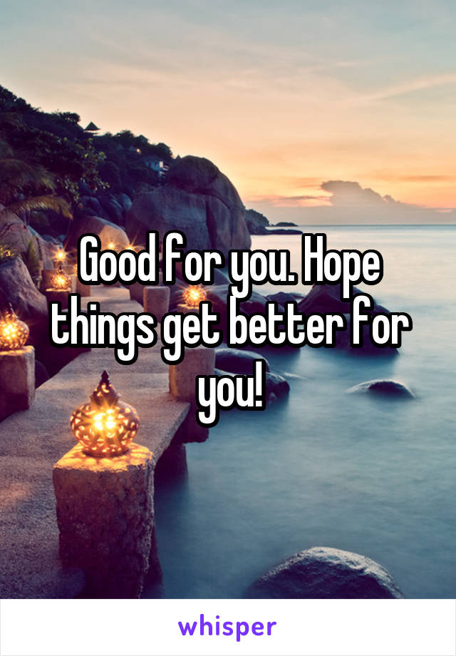 Good for you. Hope things get better for you!