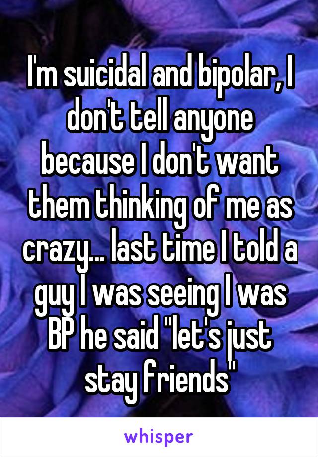 I'm suicidal and bipolar, I don't tell anyone because I don't want them thinking of me as crazy... last time I told a guy I was seeing I was BP he said "let's just stay friends"