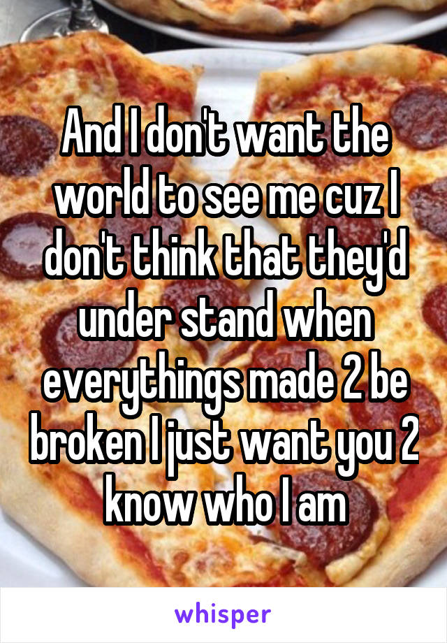 And I don't want the world to see me cuz I don't think that they'd under stand when everythings made 2 be broken I just want you 2 know who I am