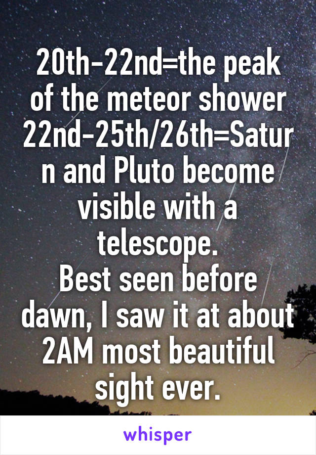 20th-22nd=the peak of the meteor shower
22nd-25th/26th=Saturn and Pluto become visible with a telescope.
Best seen before dawn, I saw it at about 2AM most beautiful sight ever.