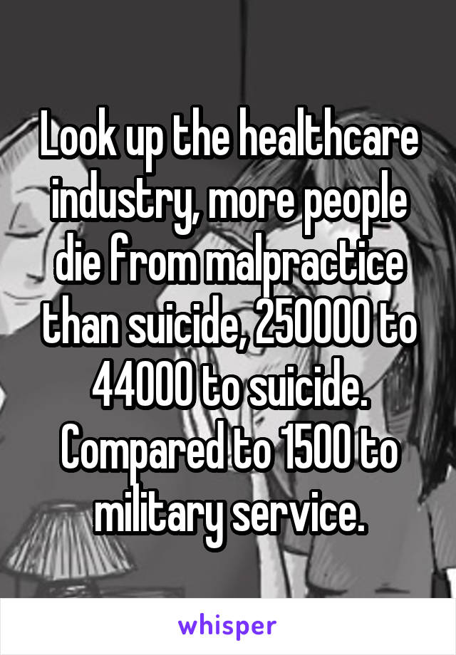 Look up the healthcare industry, more people die from malpractice than suicide, 250000 to 44000 to suicide. Compared to 1500 to military service.