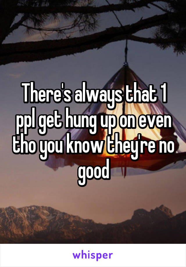 There's always that 1 ppl get hung up on even tho you know they're no good