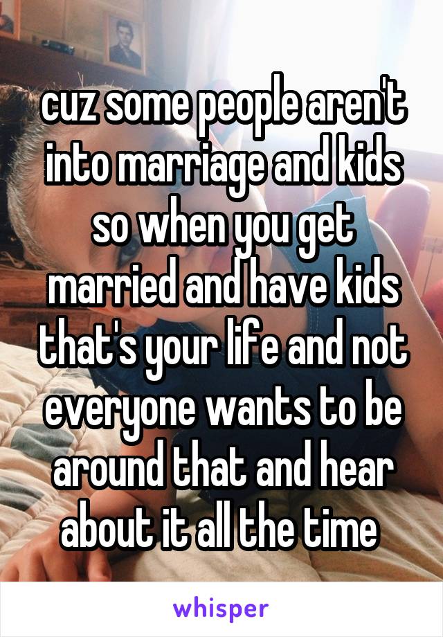 cuz some people aren't into marriage and kids so when you get married and have kids that's your life and not everyone wants to be around that and hear about it all the time 