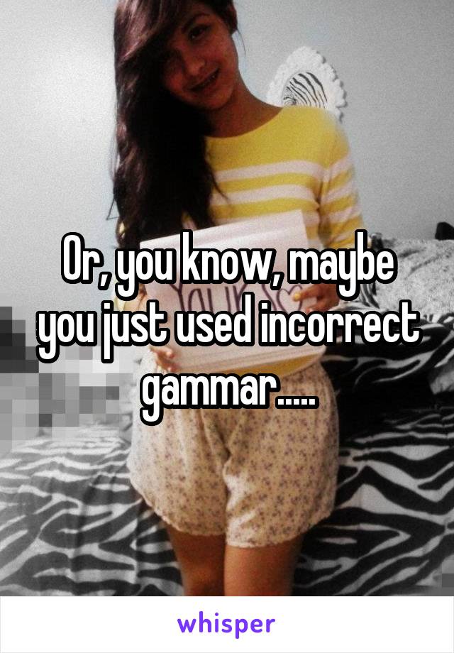 Or, you know, maybe you just used incorrect gammar.....