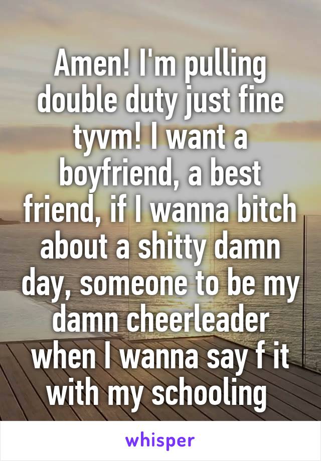 Amen! I'm pulling double duty just fine tyvm! I want a boyfriend, a best friend, if I wanna bitch about a shitty damn day, someone to be my damn cheerleader when I wanna say f it with my schooling 