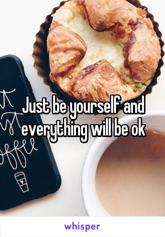 Just be yourself and everything will be ok