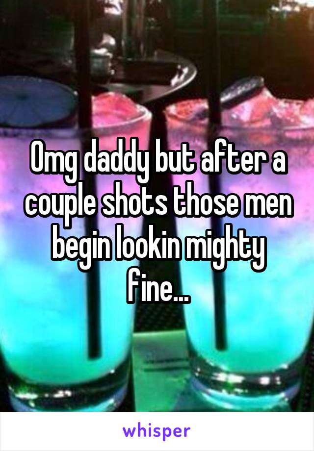 Omg daddy but after a couple shots those men begin lookin mighty fine...