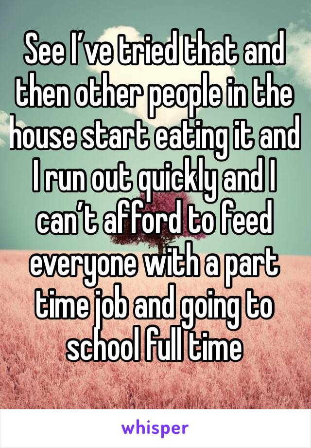 See I’ve tried that and then other people in the house start eating it and I run out quickly and I can’t afford to feed everyone with a part time job and going to school full time 