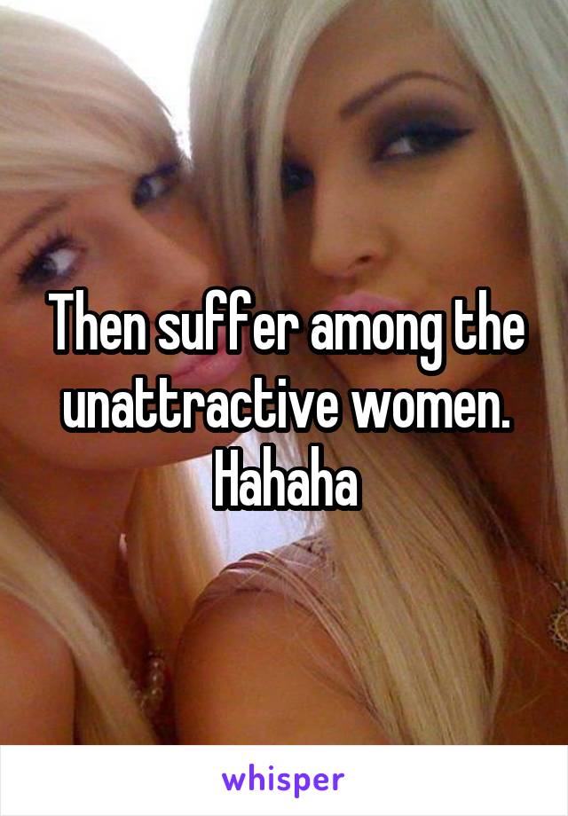 Then suffer among the unattractive women. Hahaha