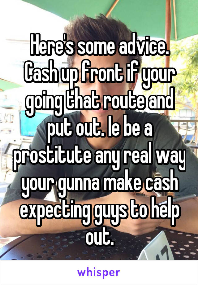 Here's some advice. Cash up front if your going that route and put out. Ie be a prostitute any real way your gunna make cash expecting guys to help out.