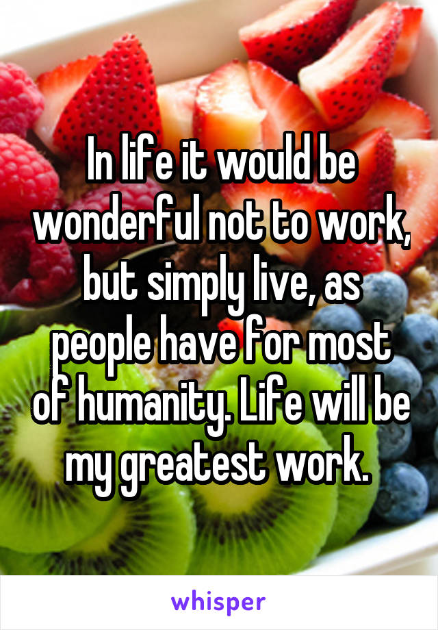 In life it would be wonderful not to work, but simply live, as people have for most of humanity. Life will be my greatest work. 