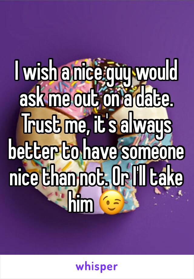 I wish a nice guy would ask me out on a date. Trust me, it's always better to have someone nice than not. Or I'll take him 😉