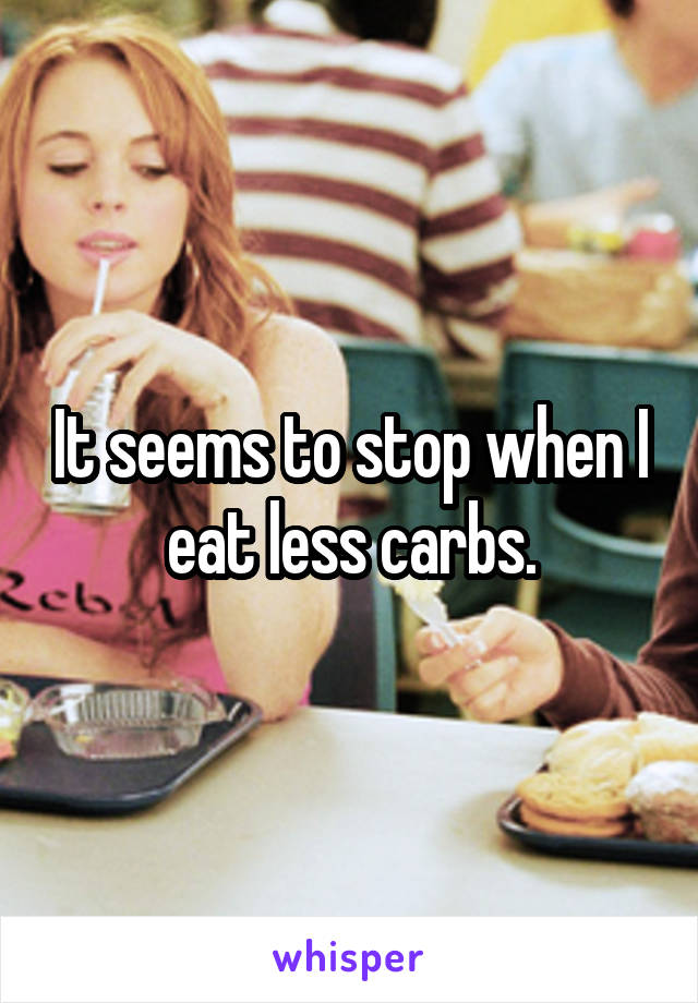 It seems to stop when I eat less carbs.
