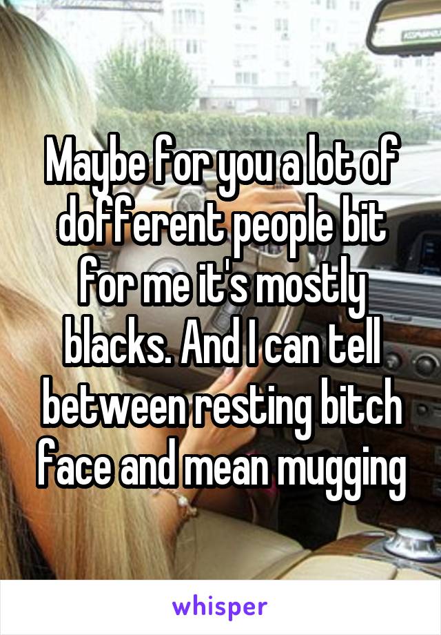 Maybe for you a lot of dofferent people bit for me it's mostly blacks. And I can tell between resting bitch face and mean mugging