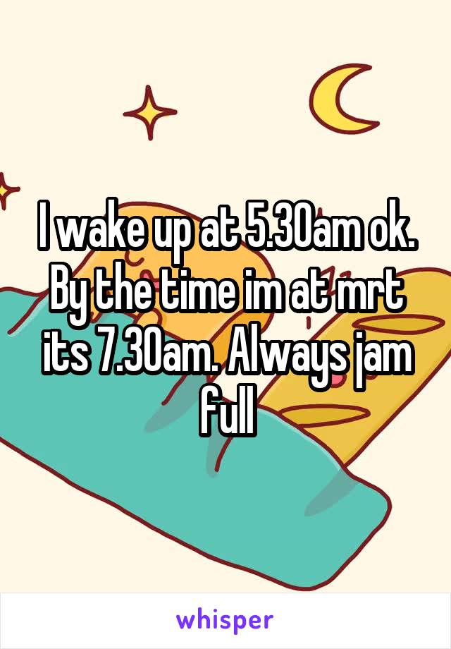 I wake up at 5.30am ok. By the time im at mrt its 7.30am. Always jam full