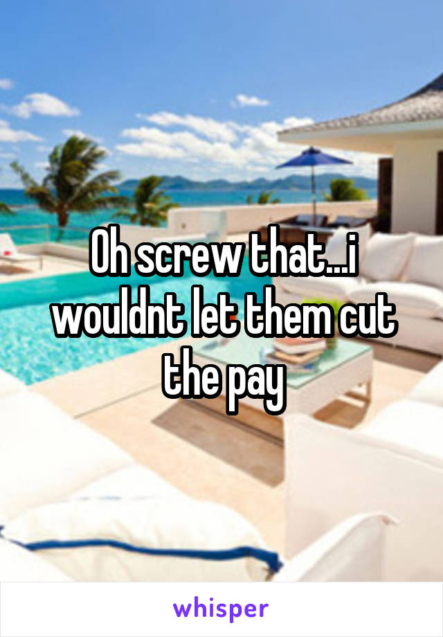 Oh screw that...i wouldnt let them cut the pay