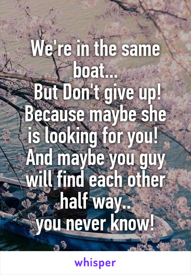 We're in the same boat...
 But Don't give up!
Because maybe she is looking for you! 
And maybe you guy will find each other half way..
 you never know! 