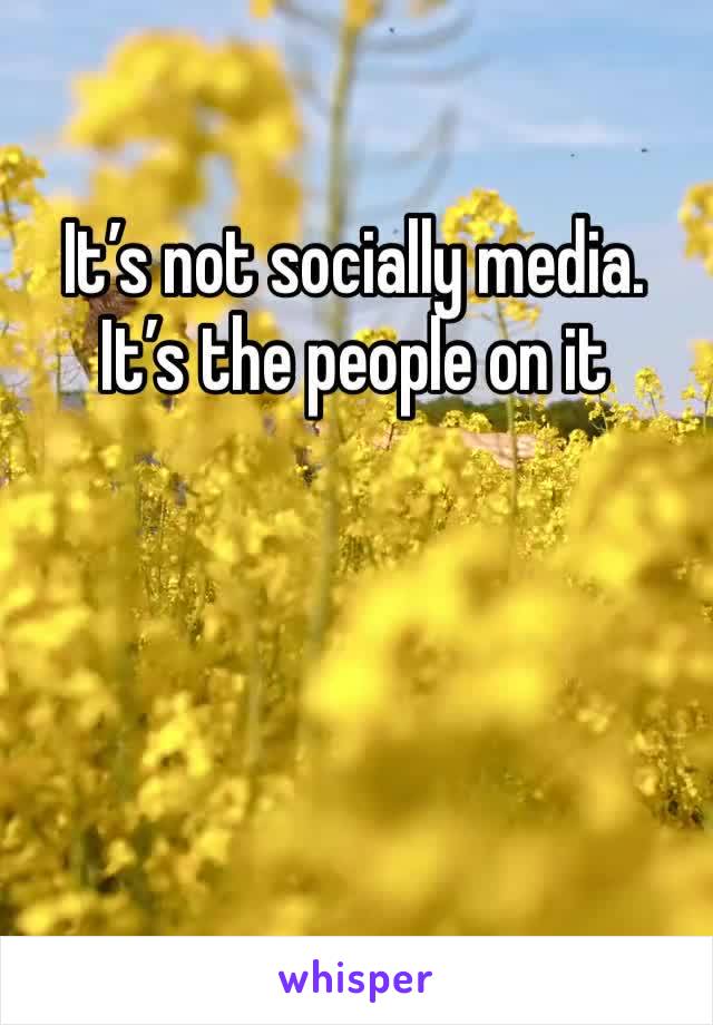 It’s not socially media. It’s the people on it