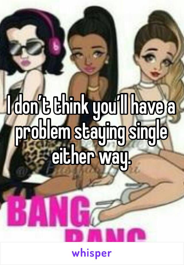 I don’t think you’ll have a problem staying single either way.