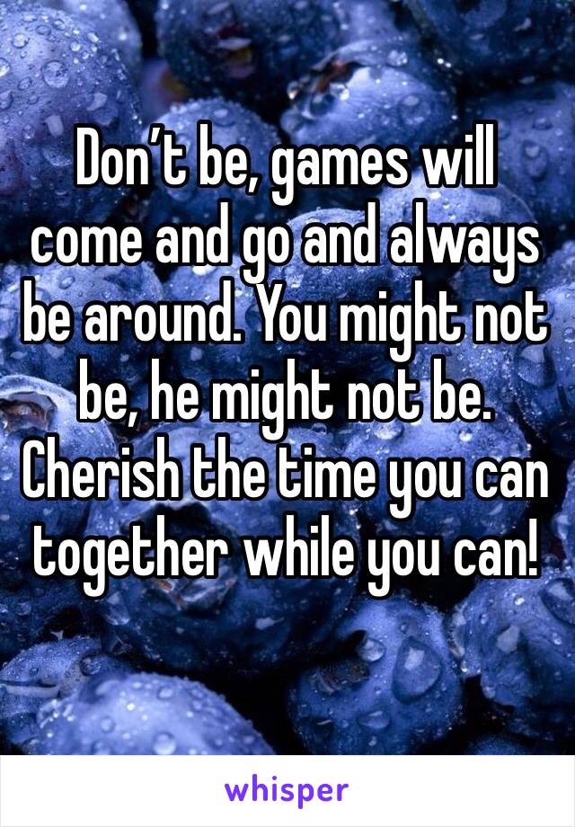 Don’t be, games will come and go and always be around. You might not be, he might not be. Cherish the time you can together while you can!