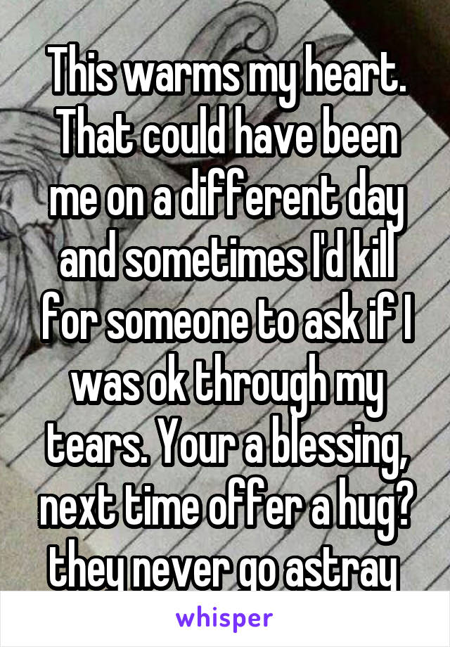 This warms my heart. That could have been me on a different day and sometimes I'd kill for someone to ask if I was ok through my tears. Your a blessing, next time offer a hug? they never go astray 
