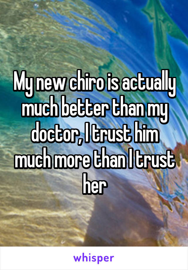 My new chiro is actually much better than my doctor, I trust him much more than I trust her