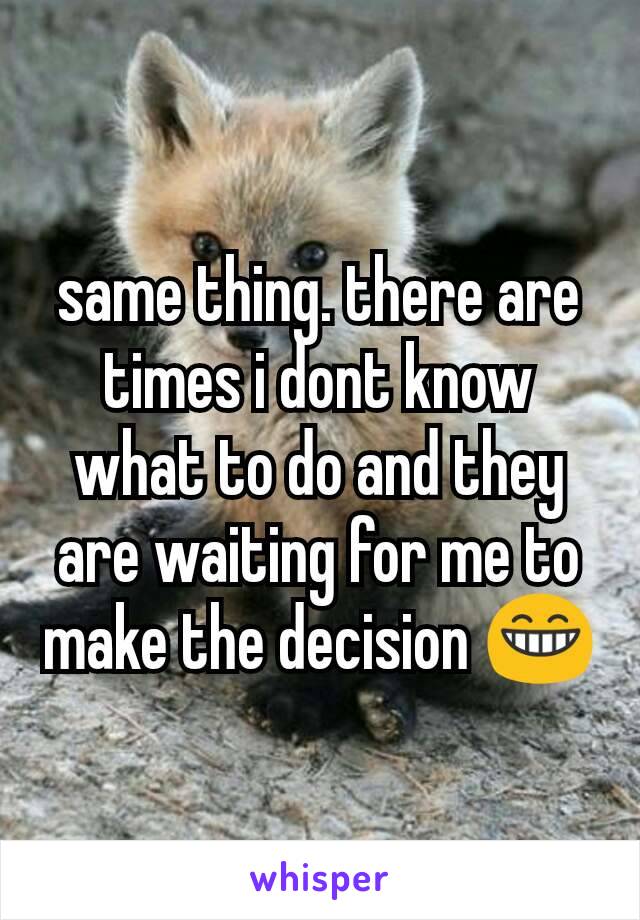 same thing. there are times i dont know what to do and they are waiting for me to make the decision 😁