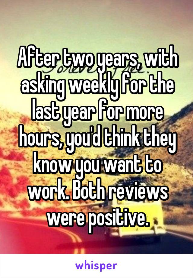 After two years, with asking weekly for the last year for more hours, you'd think they know you want to work. Both reviews were positive.