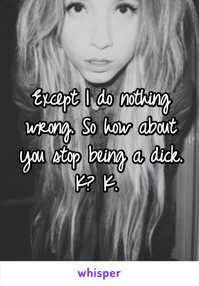Except I do nothing wrong. So how about you stop being a dick. K? K. 