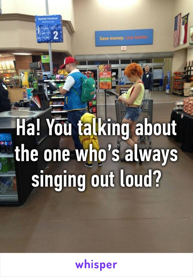 Ha! You talking about the one who’s always singing out loud?
