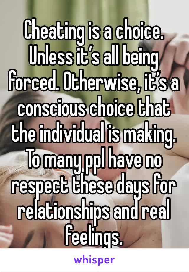 Cheating is a choice. Unless it’s all being forced. Otherwise, it’s a conscious choice that the individual is making. To many ppl have no respect these days for relationships and real feelings.