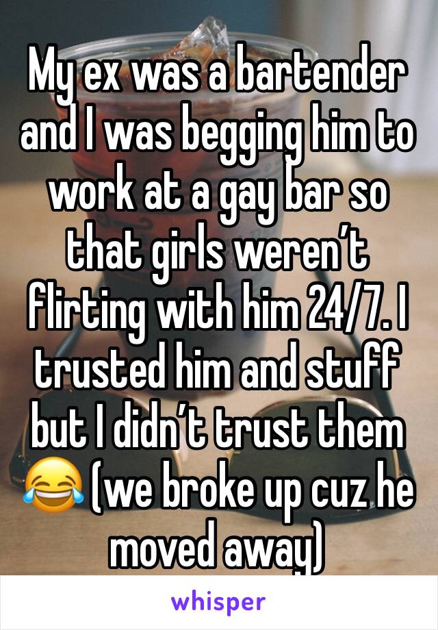 My ex was a bartender and I was begging him to work at a gay bar so that girls weren’t flirting with him 24/7. I trusted him and stuff but I didn’t trust them 😂 (we broke up cuz he moved away)