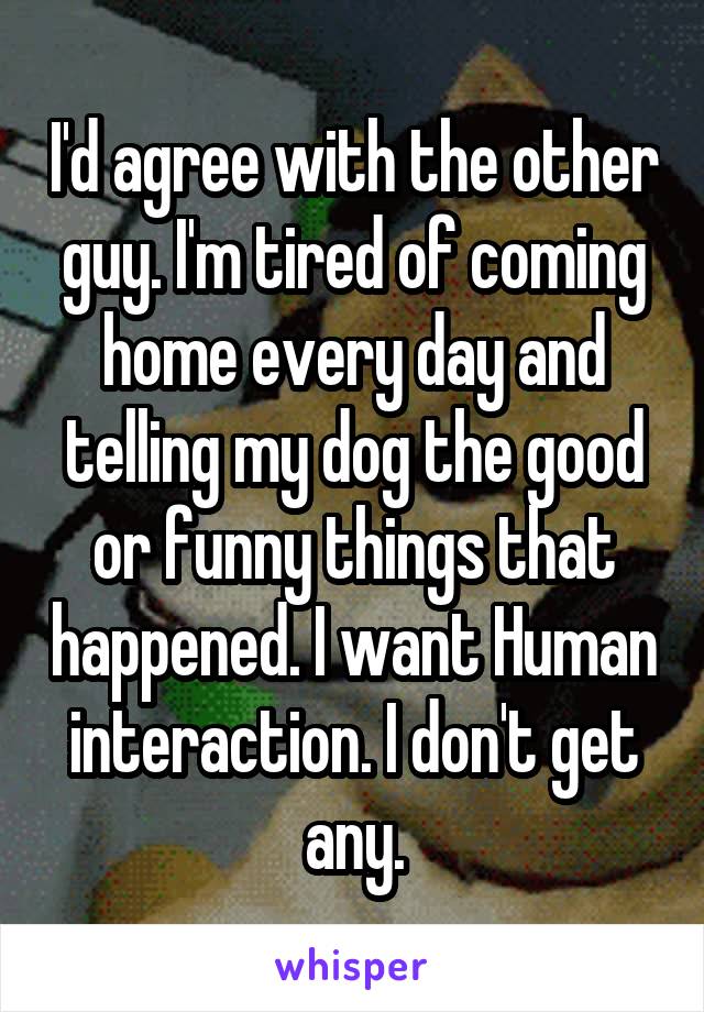 I'd agree with the other guy. I'm tired of coming home every day and telling my dog the good or funny things that happened. I want Human interaction. I don't get any.