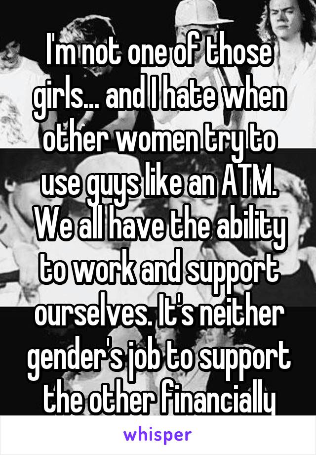 I'm not one of those girls... and I hate when other women try to use guys like an ATM. We all have the ability to work and support ourselves. It's neither gender's job to support the other financially