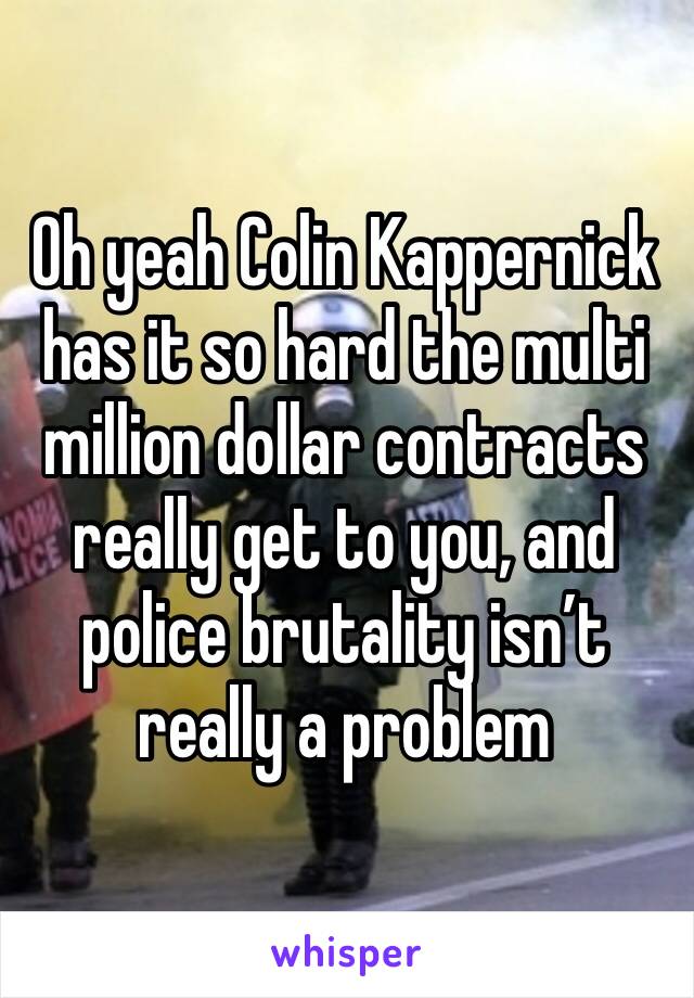 Oh yeah Colin Kappernick has it so hard the multi million dollar contracts really get to you, and police brutality isn’t really a problem