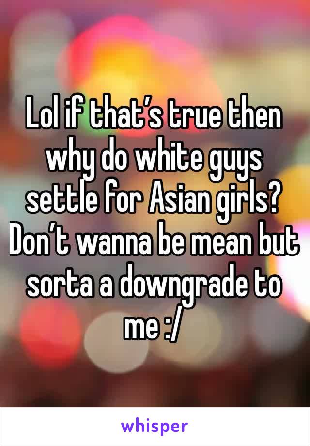 Lol if that’s true then why do white guys settle for Asian girls? Don’t wanna be mean but sorta a downgrade to me :/ 
