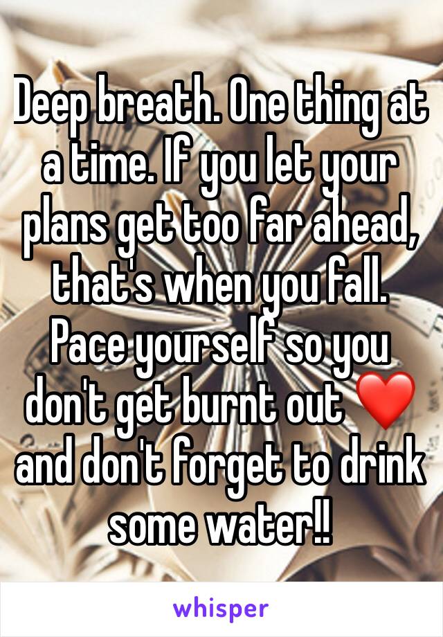 Deep breath. One thing at a time. If you let your plans get too far ahead, that's when you fall. Pace yourself so you don't get burnt out ❤️ and don't forget to drink some water!!