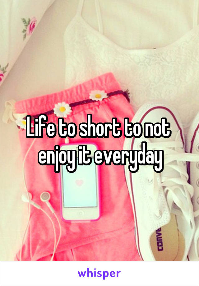 Life to short to not  enjoy it everyday