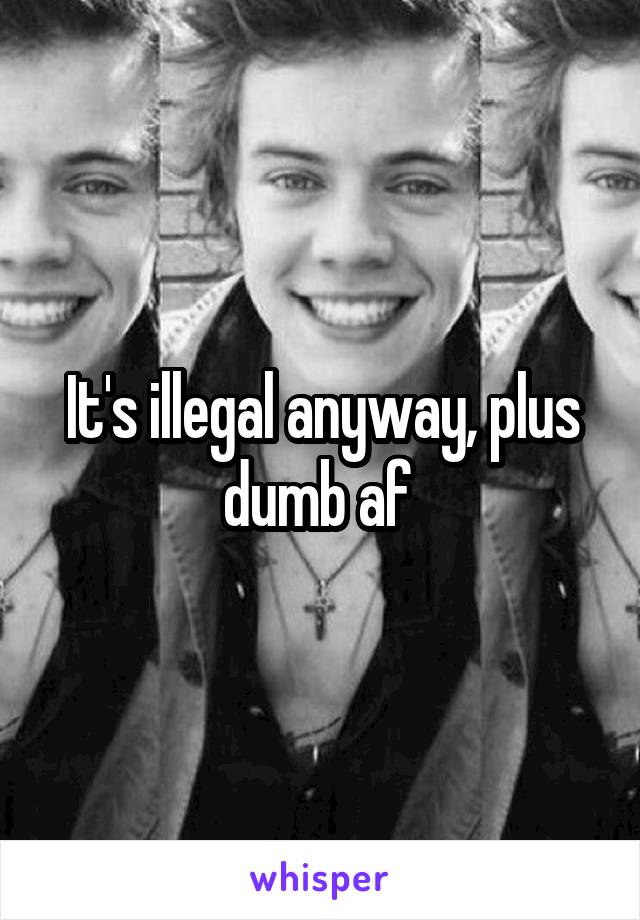 It's illegal anyway, plus dumb af 