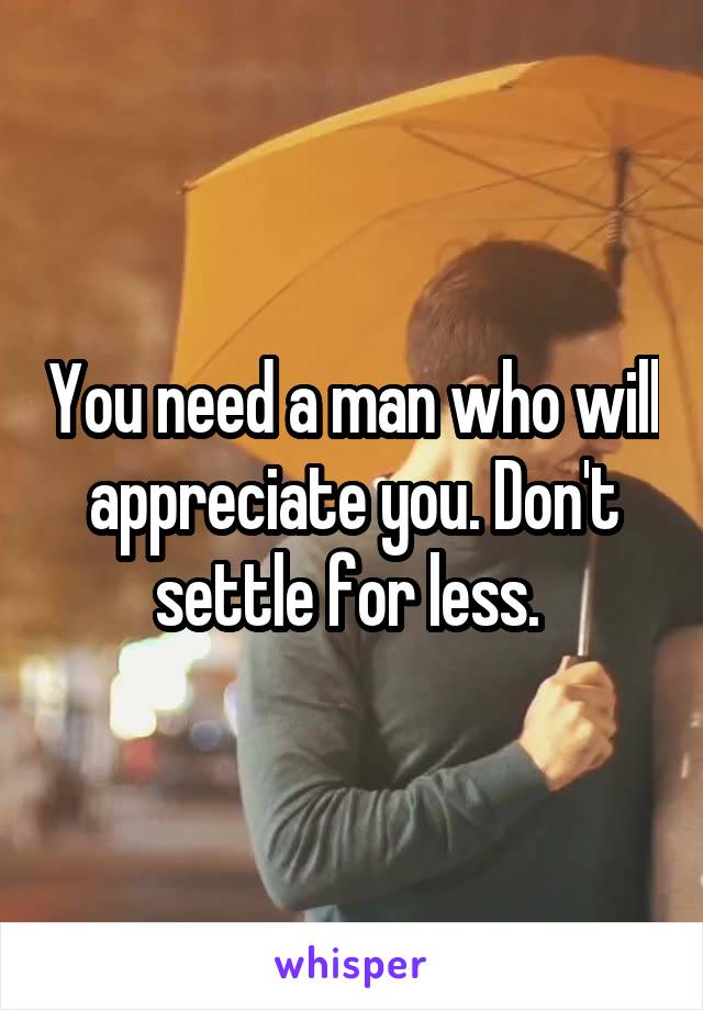 You need a man who will appreciate you. Don't settle for less. 
