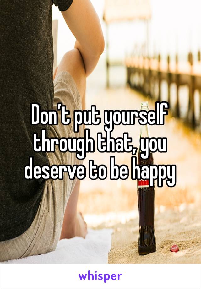 Don’t put yourself through that, you deserve to be happy 