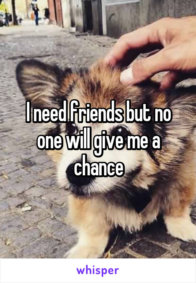I need friends but no one will give me a chance