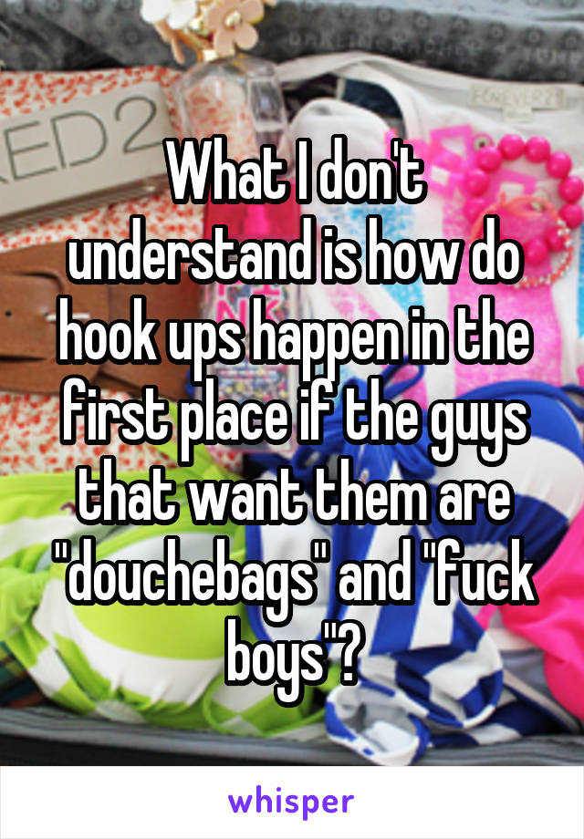 What I don't understand is how do hook ups happen in the first place if the guys that want them are "douchebags" and "fuck boys"?