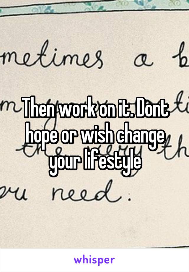 Then work on it. Dont hope or wish change your lifestyle