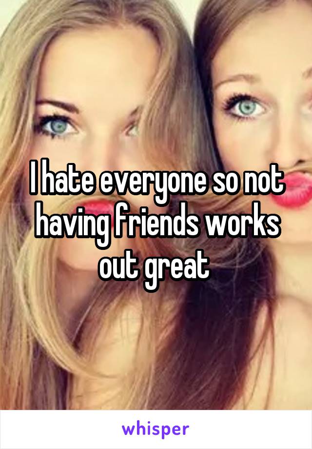 I hate everyone so not having friends works out great 