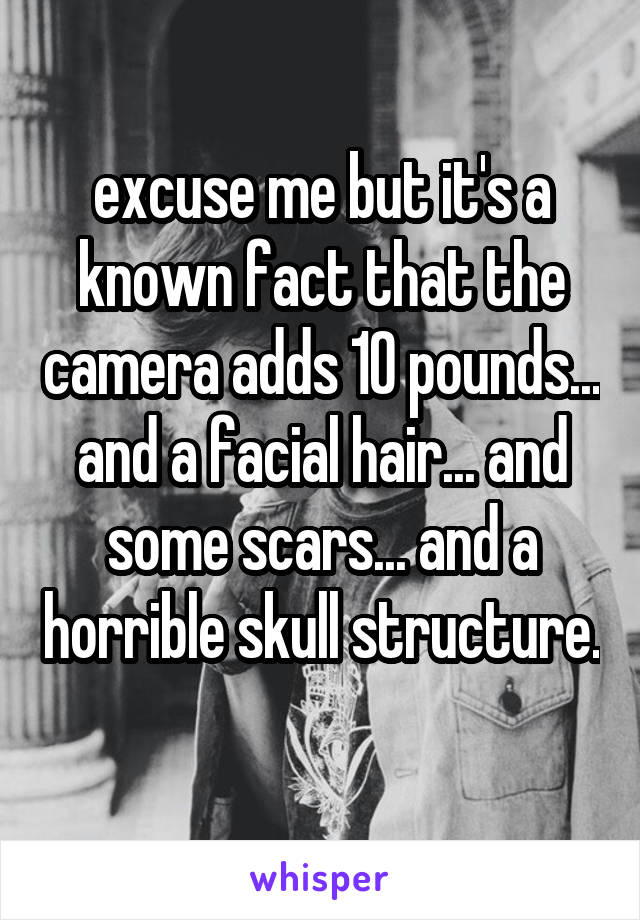 excuse me but it's a known fact that the camera adds 10 pounds... and a facial hair... and some scars... and a horrible skull structure. 