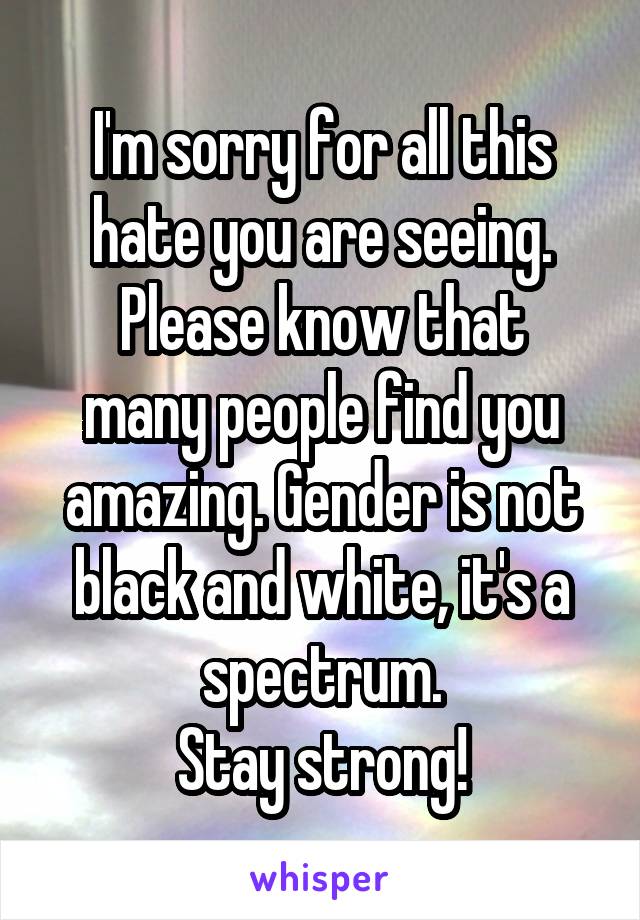 I'm sorry for all this hate you are seeing.
Please know that many people find you amazing. Gender is not black and white, it's a spectrum.
Stay strong!